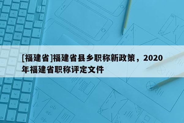 [福建省]福建省縣鄉(xiāng)職稱新政策，2020年福建省職稱評(píng)定文件