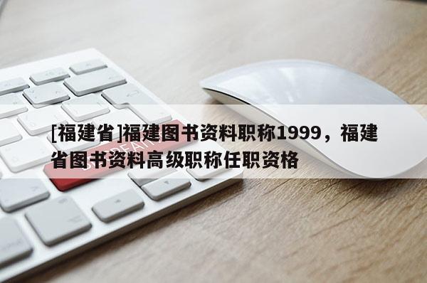 [福建省]福建圖書資料職稱1999，福建省圖書資料高級職稱任職資格