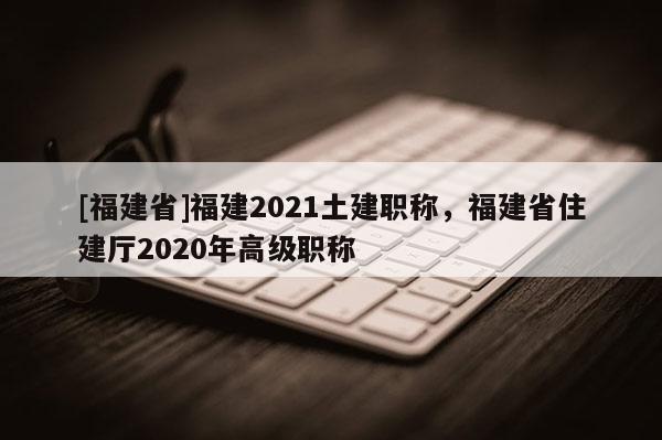 [福建省]福建2021土建職稱，福建省住建廳2020年高級職稱