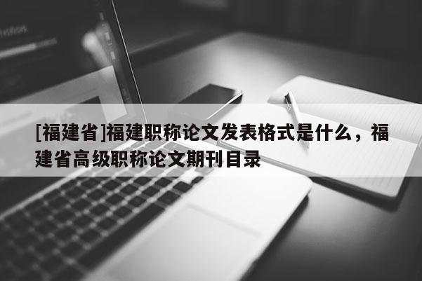 [福建省]福建職稱論文發(fā)表格式是什么，福建省高級職稱論文期刊目錄