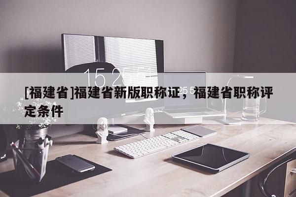 [福建省]福建省新版職稱證，福建省職稱評定條件