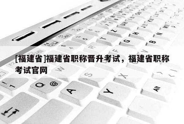 [福建省]福建省職稱晉升考試，福建省職稱考試官網(wǎng)