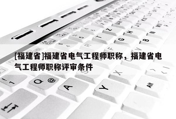 [福建省]福建省電氣工程師職稱，福建省電氣工程師職稱評審條件