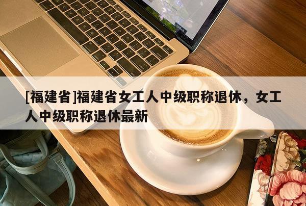 [福建省]福建省女工人中級職稱退休，女工人中級職稱退休最新