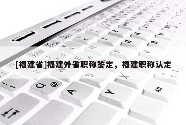 [福建省]福建外省職稱鑒定，福建職稱認(rèn)定