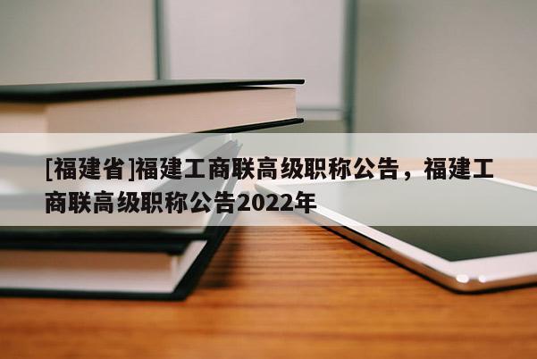 [福建省]福建工商聯(lián)高級職稱公告，福建工商聯(lián)高級職稱公告2022年