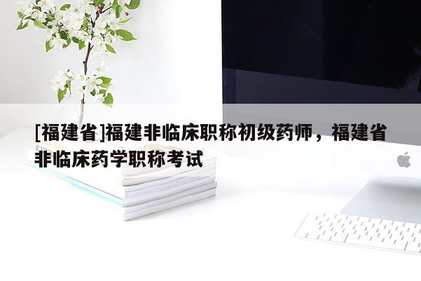 [福建省]福建非臨床職稱初級(jí)藥師，福建省非臨床藥學(xué)職稱考試