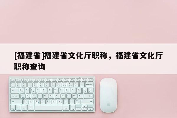 [福建省]福建省文化廳職稱，福建省文化廳職稱查詢