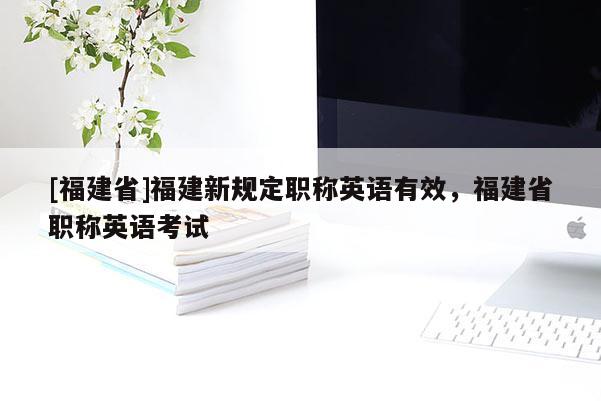 [福建省]福建新規(guī)定職稱英語有效，福建省職稱英語考試