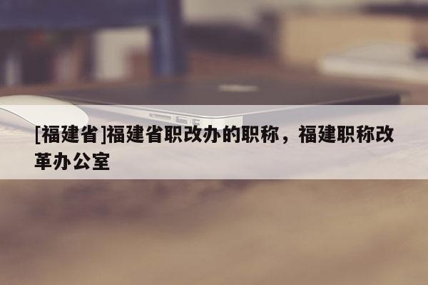 [福建省]福建省職改辦的職稱，福建職稱改革辦公室