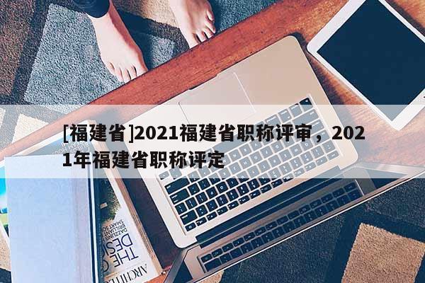 [福建省]2021福建省職稱評(píng)審，2021年福建省職稱評(píng)定