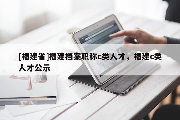 [福建省]福建檔案職稱c類人才，福建c類人才公示