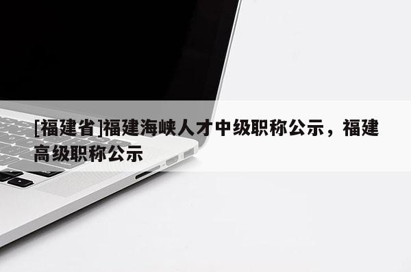 [福建省]福建海峽人才中級(jí)職稱公示，福建高級(jí)職稱公示