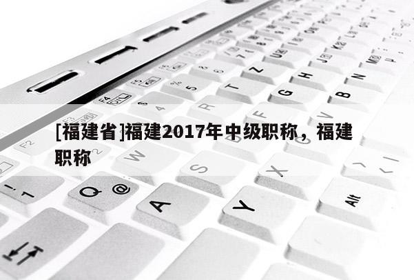 [福建省]福建2017年中級職稱，福建 職稱