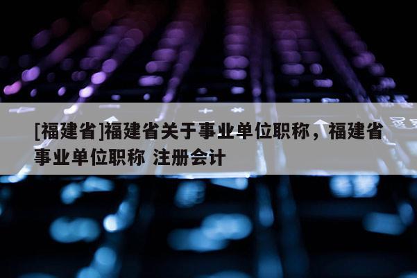 [福建省]福建省關(guān)于事業(yè)單位職稱，福建省事業(yè)單位職稱 注冊(cè)會(huì)計(jì)