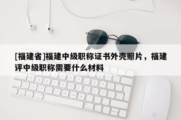 [福建省]福建中級職稱證書外殼照片，福建評中級職稱需要什么材料