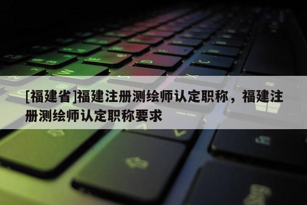 [福建省]福建注冊(cè)測(cè)繪師認(rèn)定職稱，福建注冊(cè)測(cè)繪師認(rèn)定職稱要求