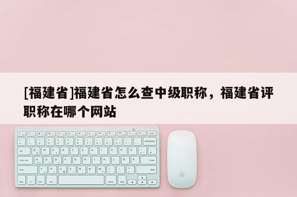 [福建省]福建省怎么查中級職稱，福建省評職稱在哪個網站