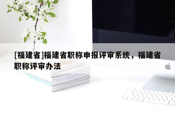 [福建省]福建省職稱申報(bào)評審系統(tǒng)，福建省職稱評審辦法