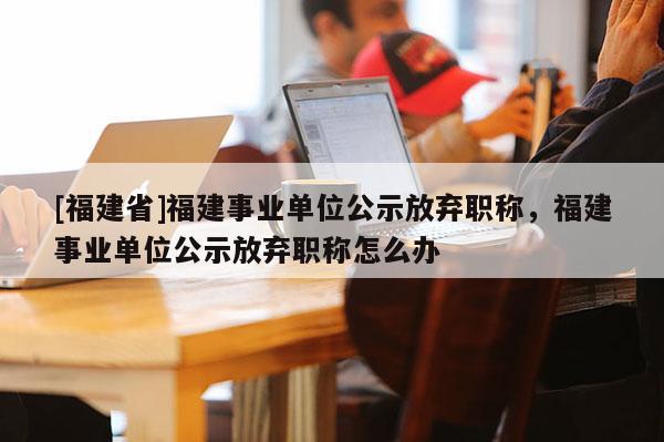 [福建省]福建事業(yè)單位公示放棄職稱，福建事業(yè)單位公示放棄職稱怎么辦