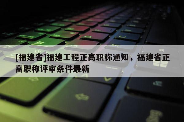 [福建省]福建工程正高職稱通知，福建省正高職稱評(píng)審條件最新