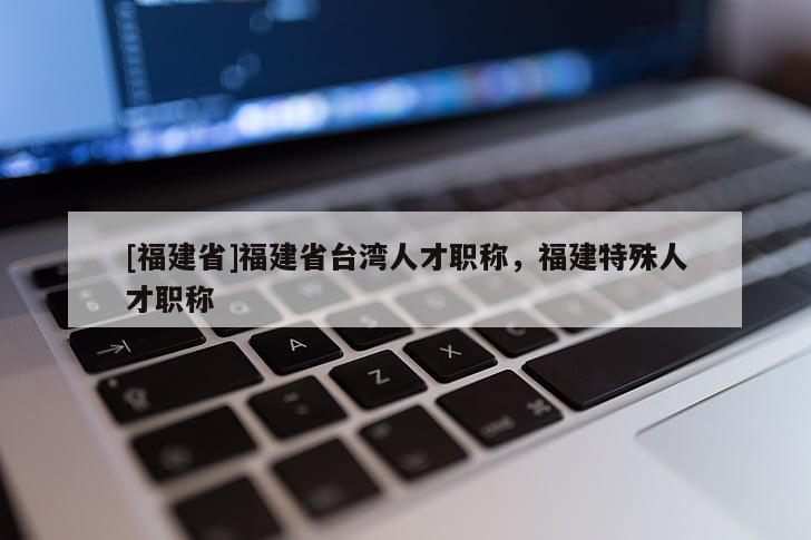 [福建省]福建省臺灣人才職稱，福建特殊人才職稱