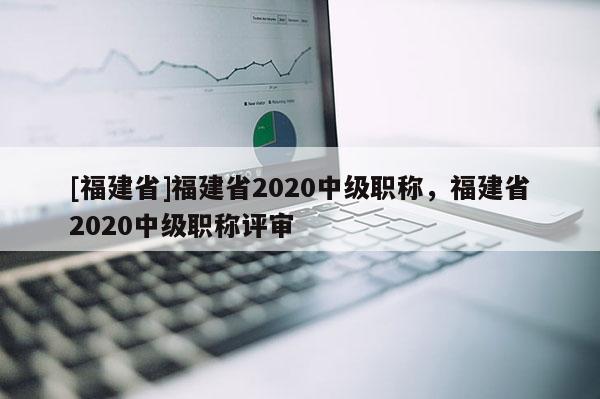 [福建省]福建省2020中級(jí)職稱(chēng)，福建省2020中級(jí)職稱(chēng)評(píng)審