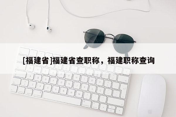 [福建省]福建省查職稱，福建職稱查詢