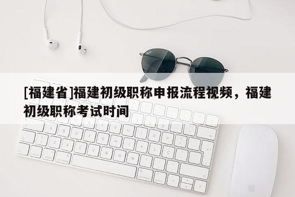 [福建省]福建初級職稱申報流程視頻，福建初級職稱考試時間