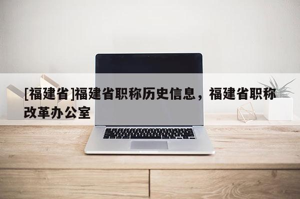 [福建省]福建省職稱歷史信息，福建省職稱改革辦公室