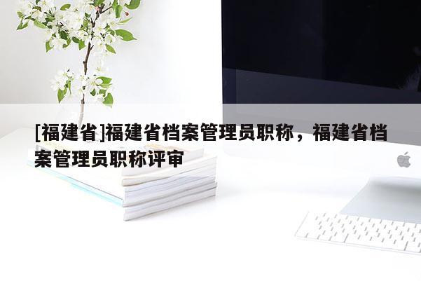 [福建省]福建省檔案管理員職稱，福建省檔案管理員職稱評(píng)審