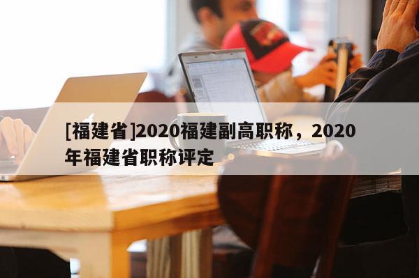 [福建省]2020福建副高職稱，2020年福建省職稱評(píng)定