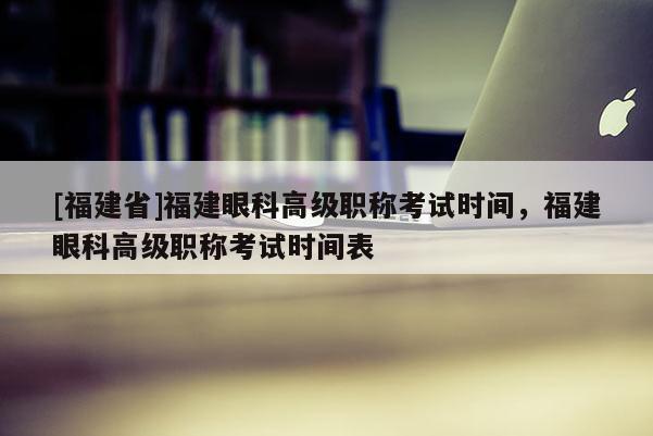 [福建省]福建眼科高級職稱考試時間，福建眼科高級職稱考試時間表