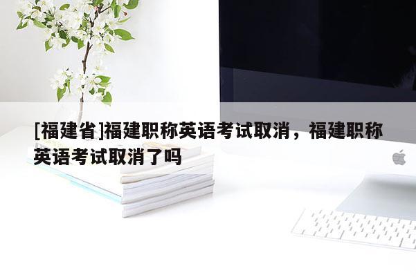 [福建省]福建職稱英語考試取消，福建職稱英語考試取消了嗎