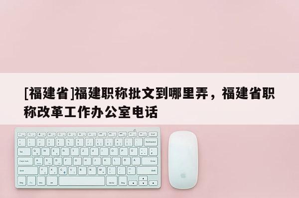 [福建省]福建職稱批文到哪里弄，福建省職稱改革工作辦公室電話