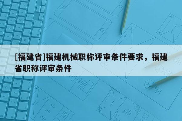 [福建省]福建機(jī)械職稱評(píng)審條件要求，福建省職稱評(píng)審條件