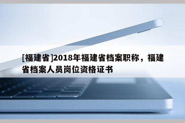 [福建省]2018年福建省檔案職稱，福建省檔案人員崗位資格證書