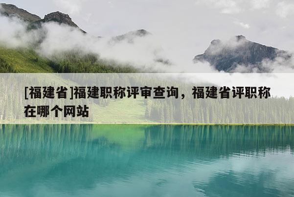 [福建省]福建職稱評審查詢，福建省評職稱在哪個(gè)網(wǎng)站