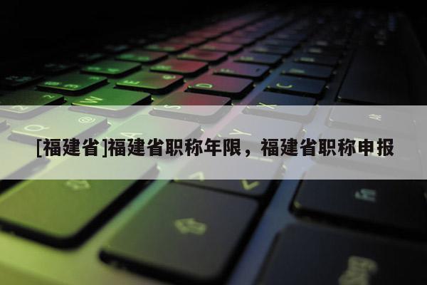 [福建省]福建省職稱年限，福建省職稱申報