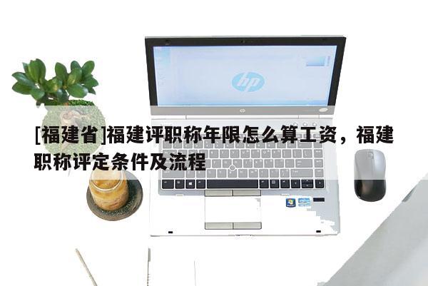 [福建省]福建評職稱年限怎么算工資，福建職稱評定條件及流程