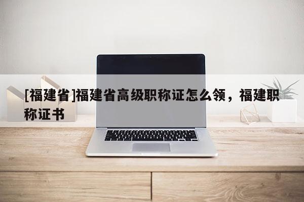 [福建省]福建省高級職稱證怎么領(lǐng)，福建職稱證書