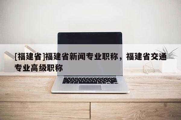 [福建省]福建省新聞專業(yè)職稱，福建省交通專業(yè)高級(jí)職稱