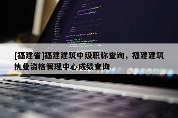 [福建省]福建建筑中級職稱查詢，福建建筑執(zhí)業(yè)資格管理中心成績查詢