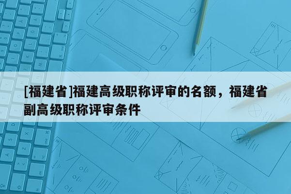 [福建省]福建高級職稱評審的名額，福建省副高級職稱評審條件