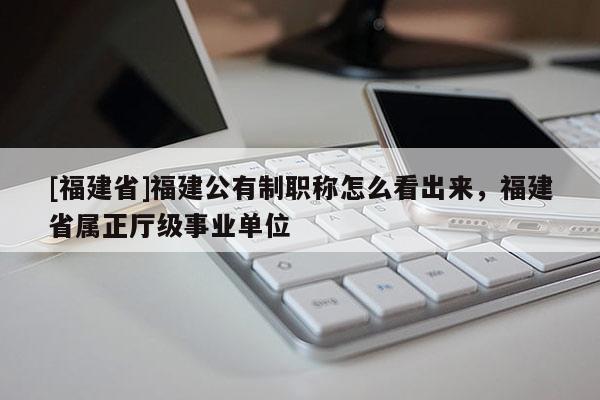 [福建省]福建公有制職稱怎么看出來(lái)，福建省屬正廳級(jí)事業(yè)單位