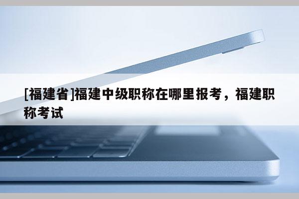 [福建省]福建中級職稱在哪里報考，福建職稱考試