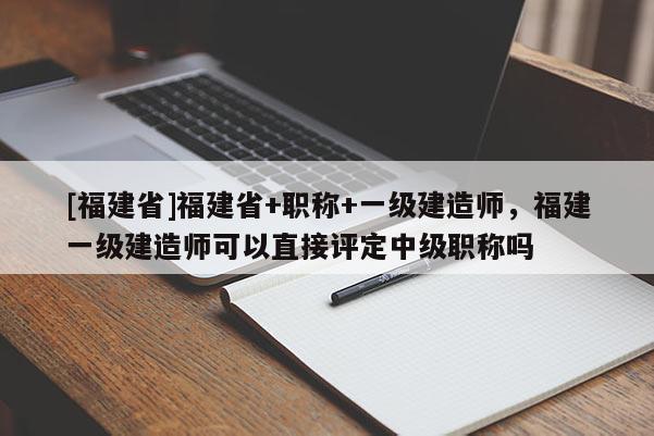 [福建省]福建省+職稱+一級建造師，福建一級建造師可以直接評定中級職稱嗎