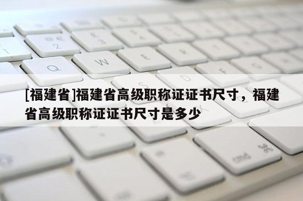 [福建省]福建省高級(jí)職稱證證書尺寸，福建省高級(jí)職稱證證書尺寸是多少