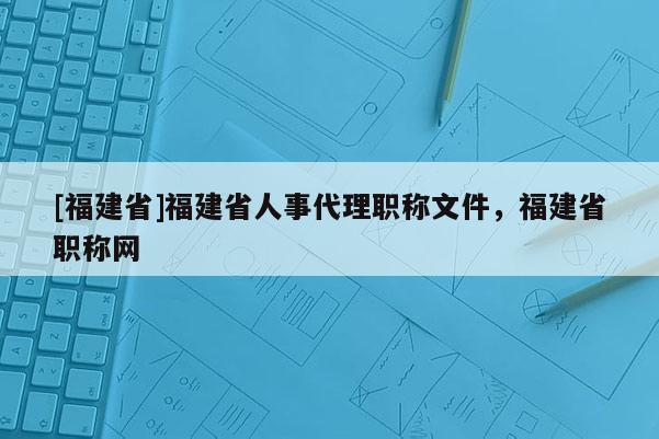 [福建省]福建省人事代理職稱文件，福建省職稱網(wǎng)