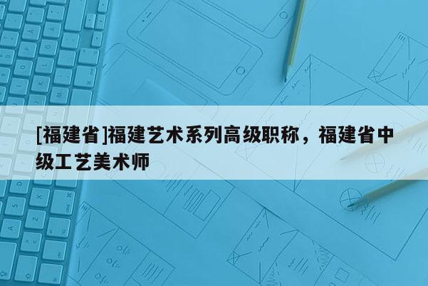 [福建省]福建藝術(shù)系列高級(jí)職稱，福建省中級(jí)工藝美術(shù)師